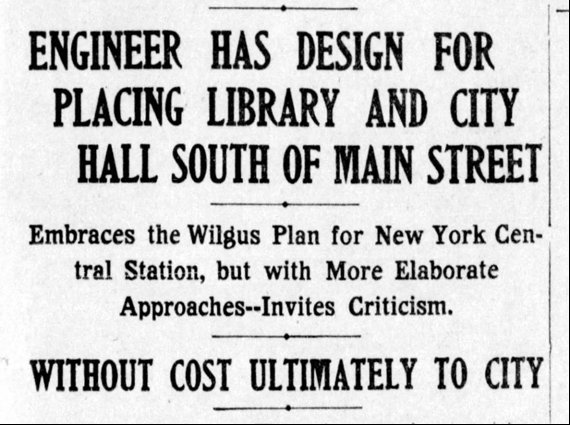 Newspaper clip: Engineer Has Design for Placiing Library and City Hall South of Main Street.  Embraces the Wilgus Plan for New York Central Station, but with More Elaborate Approaches -- Invites Criticism. Without Cost Ultimately to City.